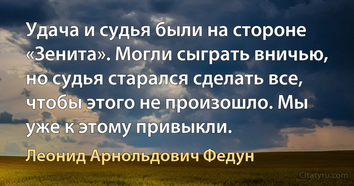 Удача и судья были на стороне «Зенита». Могли сыграть вничью, но судья старался сделать все, чтобы этого не произошло. Мы уже к этому привыкли. (Леонид Арнольдович Федун)