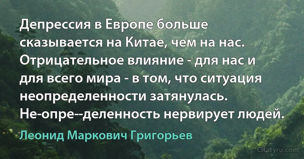 Депрессия в Европе больше сказывается на Китае, чем на нас. Отрицательное влияние - для нас и для всего мира - в том, что ситуация неопределенности затянулась. Не­опре­­деленность нервирует людей. (Леонид Маркович Григорьев)