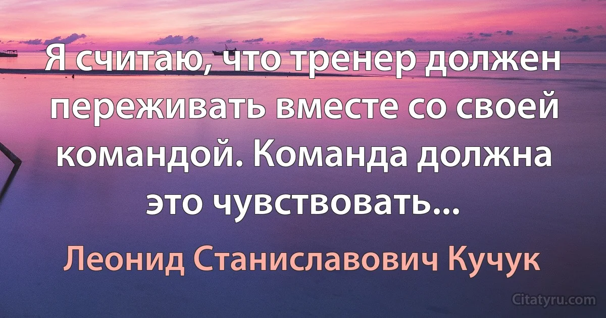 Я считаю, что тренер должен переживать вместе со своей командой. Команда должна это чувствовать... (Леонид Станиславович Кучук)