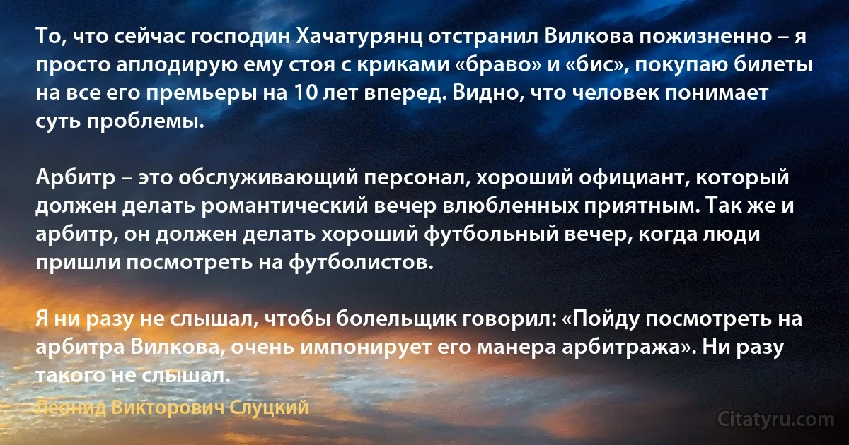 То, что сейчас господин Хачатурянц отстранил Вилкова пожизненно – я просто аплодирую ему стоя с криками «браво» и «бис», покупаю билеты на все его премьеры на 10 лет вперед. Видно, что человек понимает суть проблемы.

Арбитр – это обслуживающий персонал, хороший официант, который должен делать романтический вечер влюбленных приятным. Так же и арбитр, он должен делать хороший футбольный вечер, когда люди пришли посмотреть на футболистов.

Я ни разу не слышал, чтобы болельщик говорил: «Пойду посмотреть на арбитра Вилкова, очень импонирует его манера арбитража». Ни разу такого не слышал. (Леонид Викторович Слуцкий)