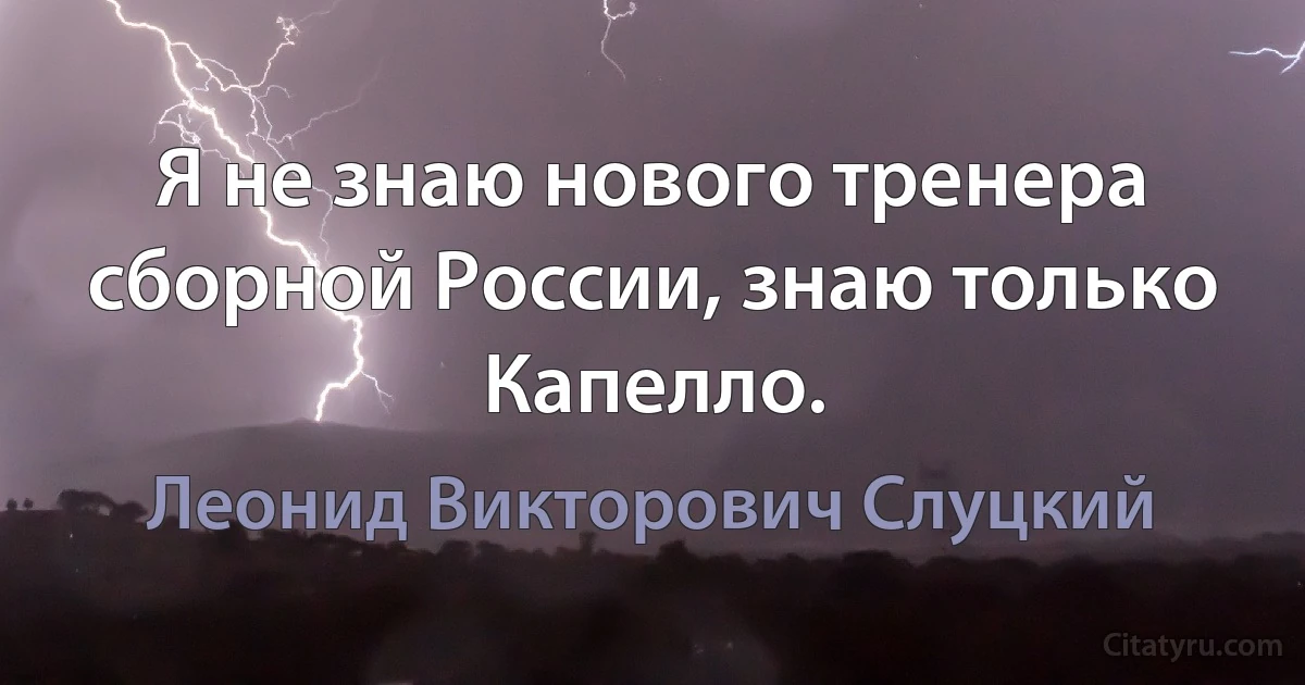 Я не знаю нового тренера сборной России, знаю только Капелло. (Леонид Викторович Слуцкий)