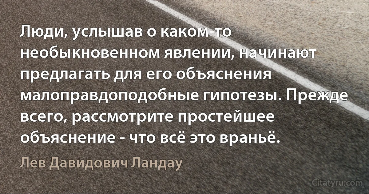 Люди, услышав о каком-то необыкновенном явлении, начинают предлагать для его объяснения малоправдоподобные гипотезы. Прежде всего, рассмотрите простейшее объяснение - что всё это враньё. (Лев Давидович Ландау)