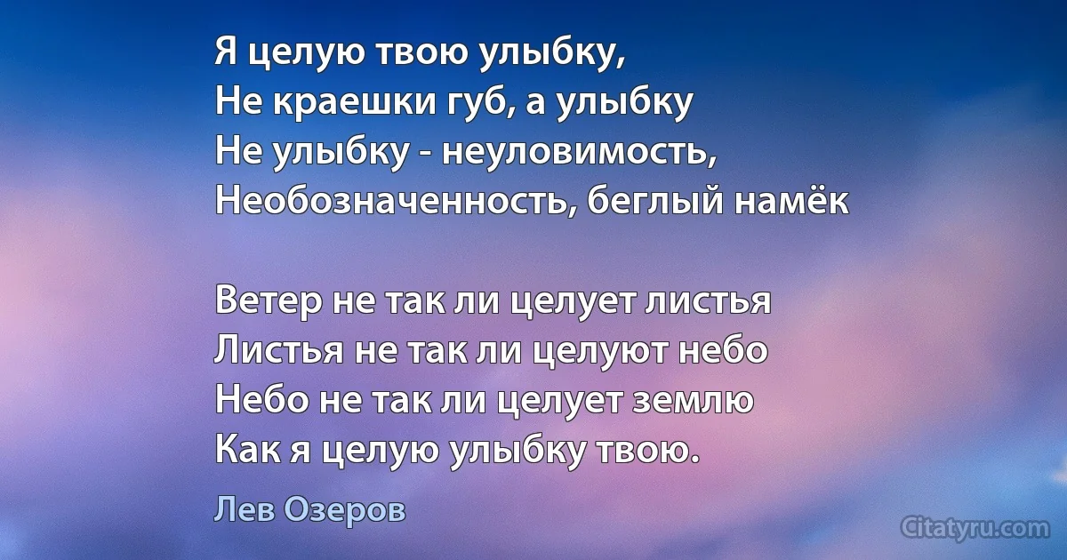 Я целую твою улыбку,
Не краешки губ, а улыбку 
Не улыбку - неуловимость,
Необозначенность, беглый намёк 

Ветер не так ли целует листья 
Листья не так ли целуют небо 
Небо не так ли целует землю 
Как я целую улыбку твою. (Лев Озеров)