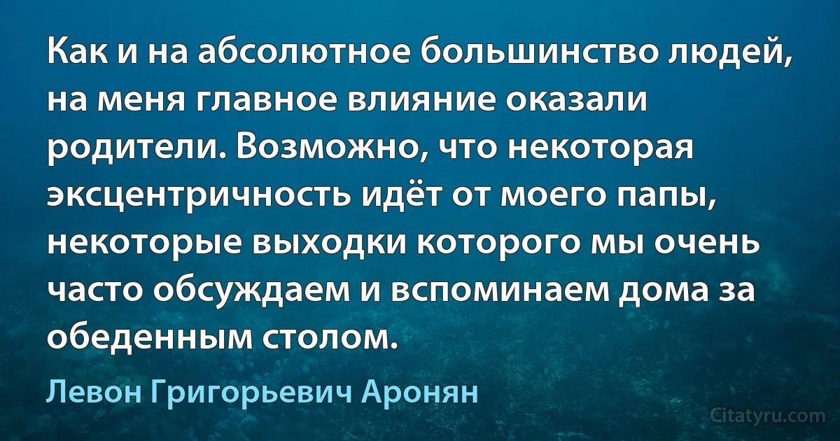 Как и на абсолютное большинство людей, на меня главное влияние оказали родители. Возможно, что некоторая эксцентричность идёт от моего папы, некоторые выходки которого мы очень часто обсуждаем и вспоминаем дома за обеденным столом. (Левон Григорьевич Аронян)