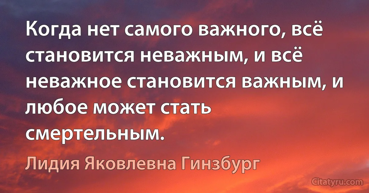 Когда нет самого важного, всё становится неважным, и всё неважное становится важным, и любое может стать смертельным. (Лидия Яковлевна Гинзбург)