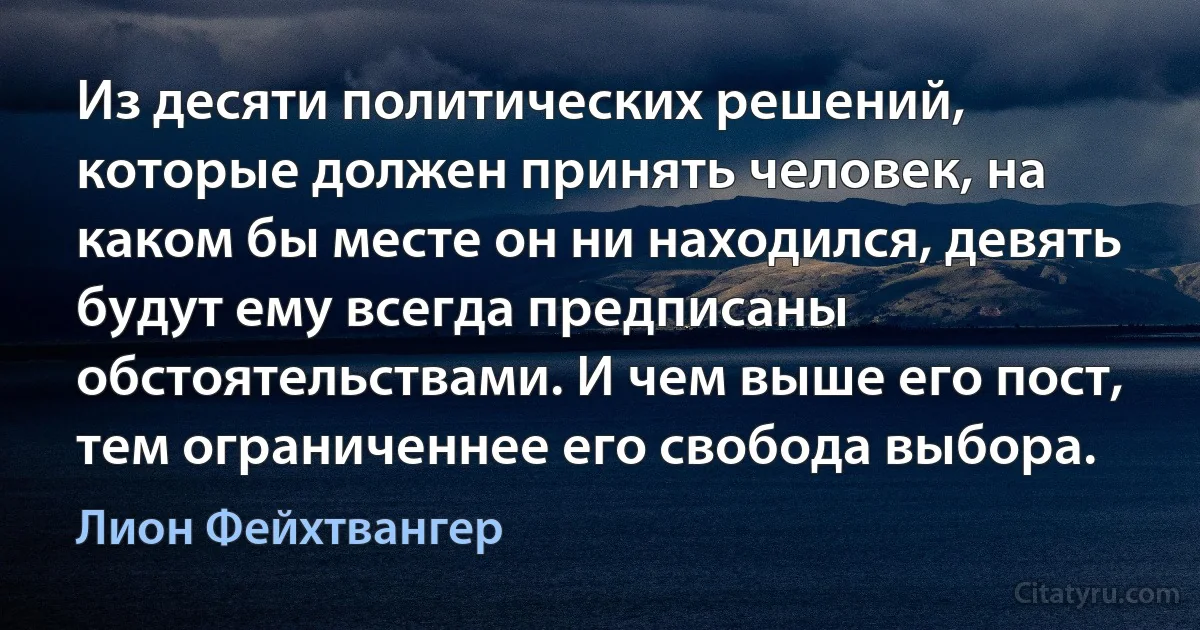 Из десяти политических решений, которые должен принять человек, на каком бы месте он ни находился, девять будут ему всегда предписаны обстоятельствами. И чем выше его пост, тем ограниченнее его свобода выбора. (Лион Фейхтвангер)