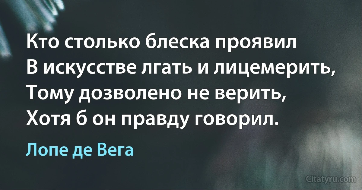 Кто столько блеска проявил 
В искусстве лгать и лицемерить,
Тому дозволено не верить,
Хотя б он правду говорил. (Лопе де Вега)