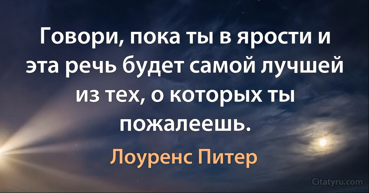 Говори, пока ты в ярости и эта речь будет самой лучшей из тех, о которых ты пожалеешь. (Лоуренс Питер)