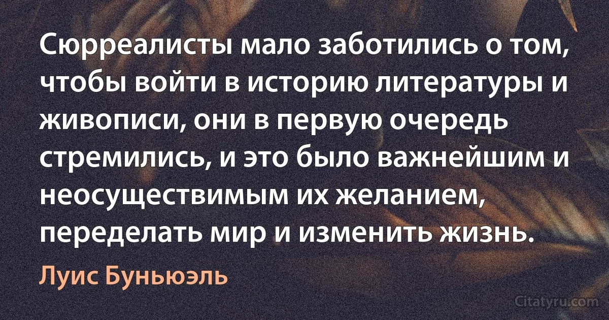 Сюрреалисты мало заботились о том, чтобы войти в историю литературы и живописи, они в первую очередь стремились, и это было важнейшим и неосуществимым их желанием, переделать мир и изменить жизнь. (Луис Буньюэль)