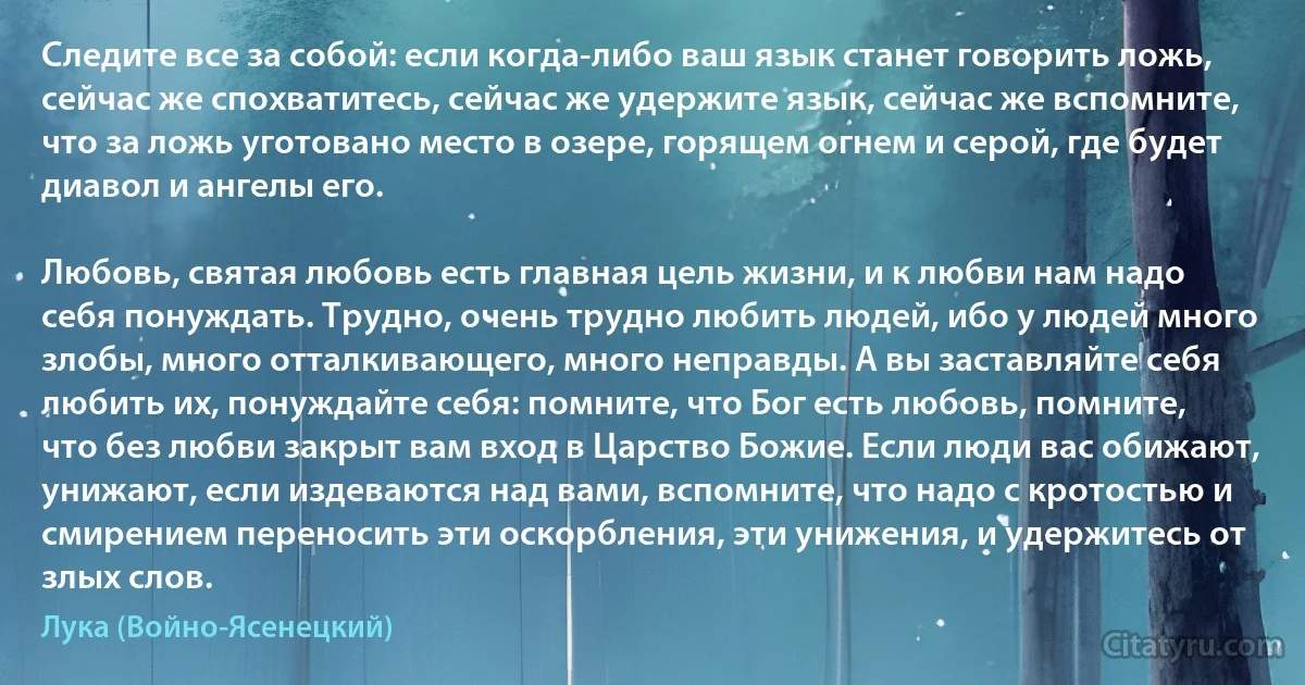 Следите все за собой: если когда-либо ваш язык станет говорить ложь, сейчас же спохватитесь, сейчас же удержите язык, сейчас же вспомните, что за ложь уготовано место в озере, горящем огнем и серой, где будет диавол и ангелы его.

Любовь, святая любовь есть главная цель жизни, и к любви нам надо себя понуждать. Трудно, очень трудно любить людей, ибо у людей много злобы, много отталкивающего, много неправды. А вы заставляйте себя любить их, понуждайте себя: помните, что Бог есть любовь, помните, что без любви закрыт вам вход в Царство Божие. Если люди вас обижают, унижают, если издеваются над вами, вспомните, что надо с кротостью и смирением переносить эти оскорбления, эти унижения, и удержитесь от злых слов. (Лука (Войно-Ясенецкий))