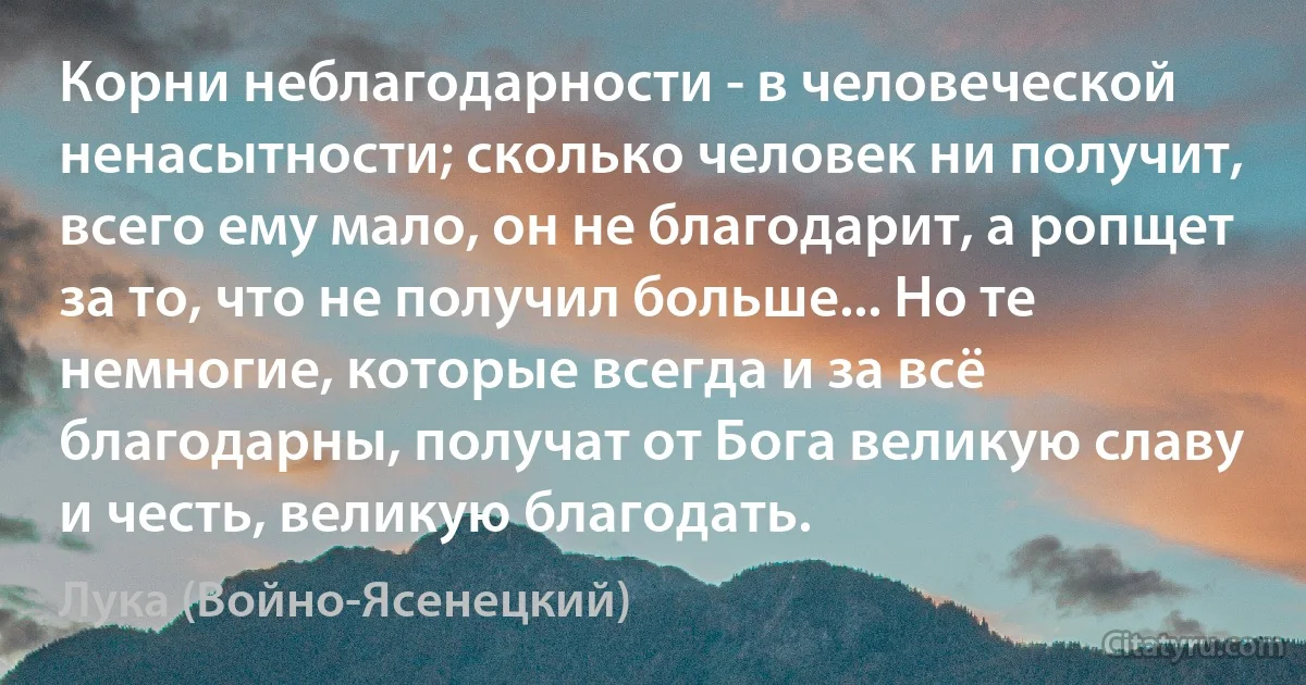 Корни неблагодарности - в человеческой ненасытности; сколько человек ни получит, всего ему мало, он не благодарит, а ропщет за то, что не получил больше... Но те немногие, которые всегда и за всё благодарны, получат от Бога великую славу и честь, великую благодать. (Лука (Войно-Ясенецкий))