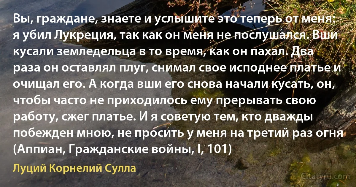 Вы, граждане, знаете и услышите это теперь от меня: я убил Лукреция, так как он меня не послушался. Вши кусали земледельца в то время, как он пахал. Два раза он оставлял плуг, снимал свое исподнее платье и очищал его. А когда вши его снова начали кусать, он, чтобы часто не приходилось ему прерывать свою работу, сжег платье. И я советую тем, кто дважды побежден мною, не просить у меня на третий раз огня (Аппиан, Гражданские войны, I, 101) (Луций Корнелий Сулла)