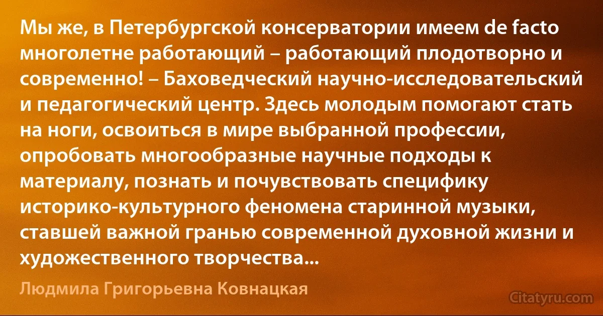 Мы же, в Петербургской консерватории имеем de facto многолетне работающий – работающий плодотворно и современно! – Баховедческий научно-исследовательский и педагогический центр. Здесь молодым помогают стать на ноги, освоиться в мире выбранной профессии, опробовать многообразные научные подходы к материалу, познать и почувствовать специфику историко-культурного феномена старинной музыки, ставшей важной гранью современной духовной жизни и художественного творчества... (Людмила Григорьевна Ковнацкая)