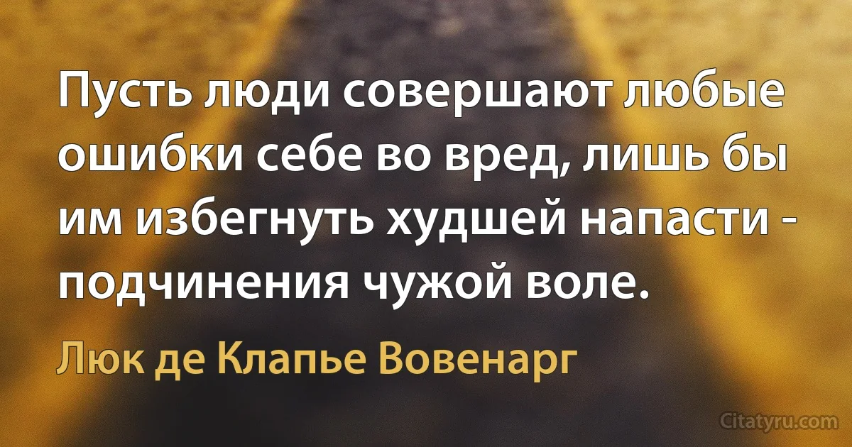 Пусть люди совершают любые ошибки себе во вред, лишь бы им избегнуть худшей напасти - подчинения чужой воле. (Люк де Клапье Вовенарг)