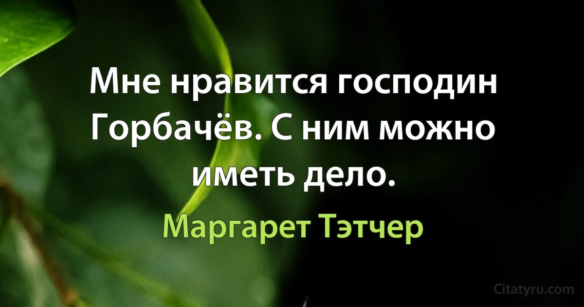 Мне нравится господин Горбачёв. С ним можно иметь дело. (Маргарет Тэтчер)