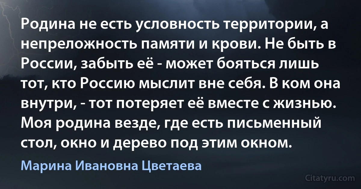 Родина не есть условность территории, а непреложность памяти и крови. Не быть в России, забыть её - может бояться лишь тот, кто Россию мыслит вне себя. В ком она внутри, - тот потеряет её вместе с жизнью. Моя родина везде, где есть письменный стол, окно и дерево под этим окном. (Марина Ивановна Цветаева)