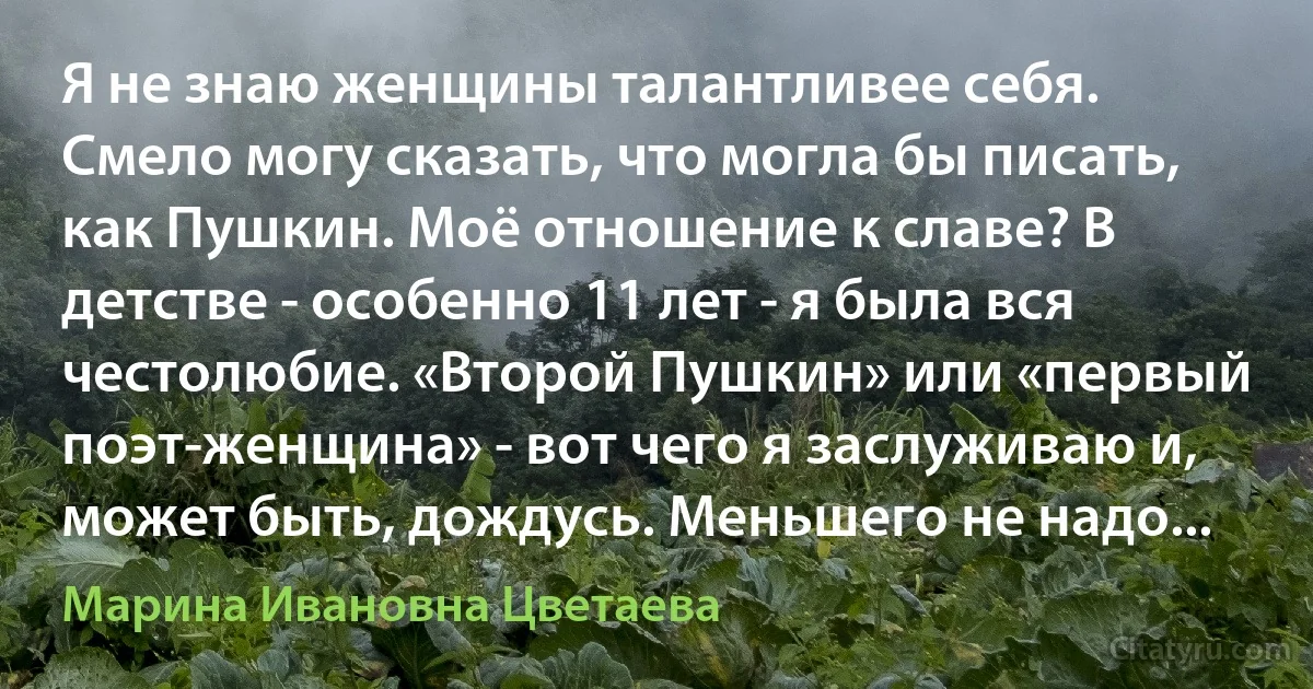 Я не знаю женщины талантливее себя. Смело могу сказать, что могла бы писать, как Пушкин. Моё отношение к славе? В детстве - особенно 11 лет - я была вся честолюбие. «Второй Пушкин» или «первый поэт-женщина» - вот чего я заслуживаю и, может быть, дождусь. Меньшего не надо... (Марина Ивановна Цветаева)