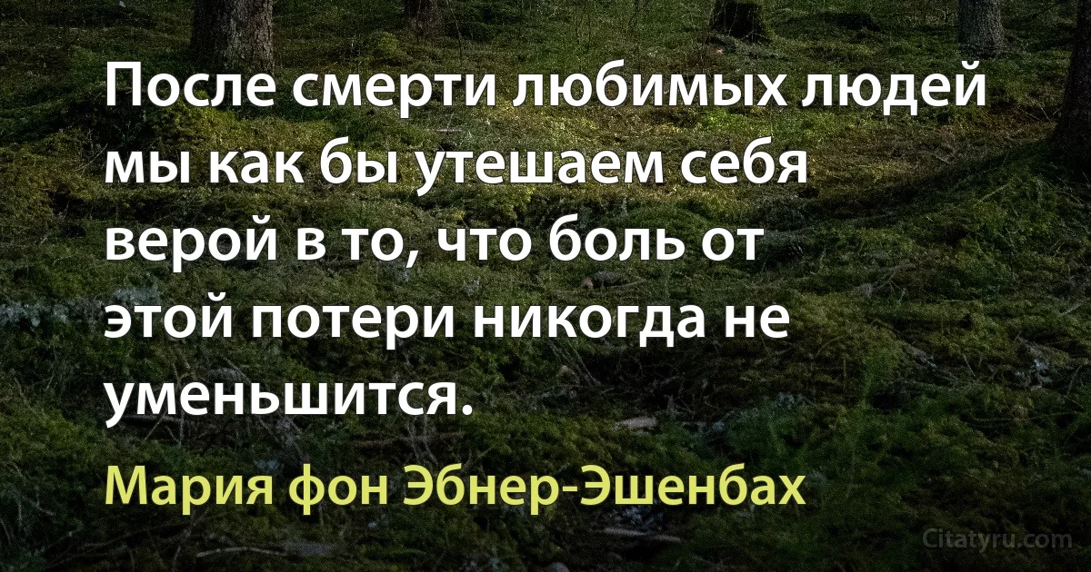 После смерти любимых людей мы как бы утешаем себя верой в то, что боль от этой потери никогда не уменьшится. (Мария фон Эбнер-Эшенбах)