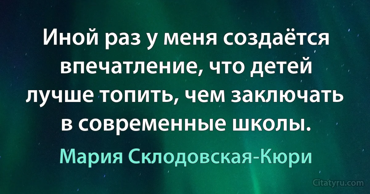 Иной раз у меня создаётся впечатление, что детей лучше топить, чем заключать в современные школы. (Мария Склодовская-Кюри)