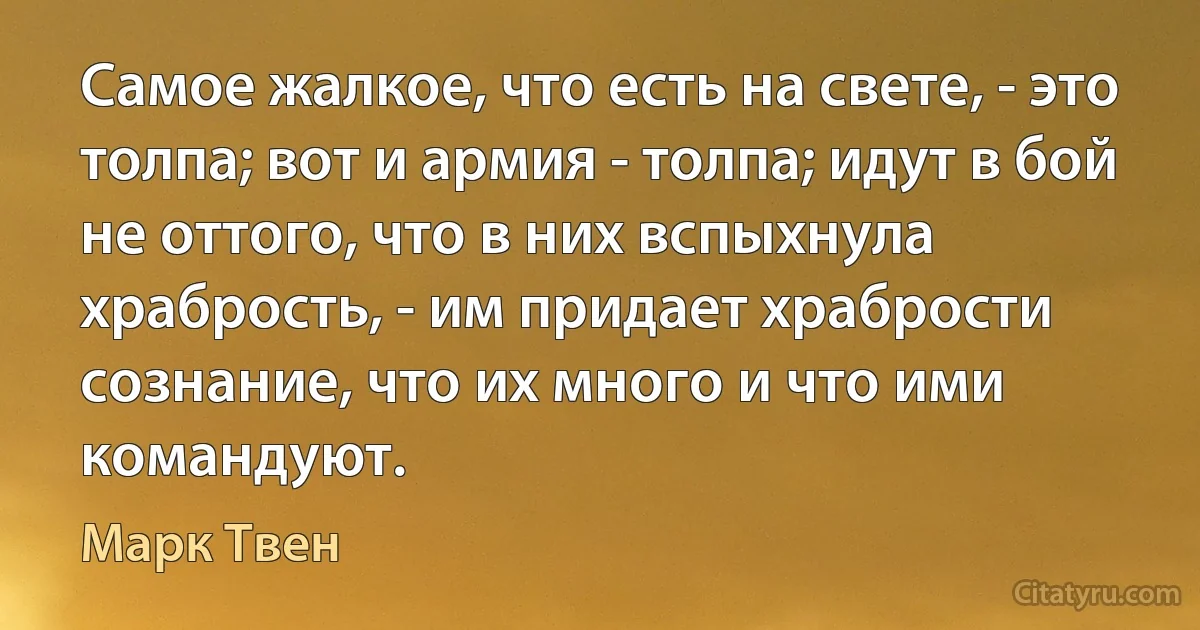 Самое жалкое, что есть на свете, - это толпа; вот и армия - толпа; идут в бой не оттого, что в них вспыхнула храбрость, - им придает храбрости сознание, что их много и что ими командуют. (Марк Твен)