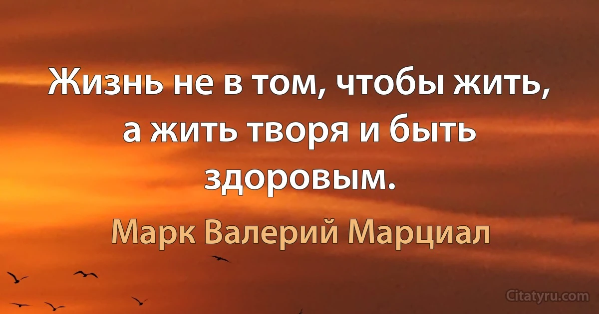 Жизнь не в том, чтобы жить, а жить творя и быть здоровым. (Марк Валерий Марциал)