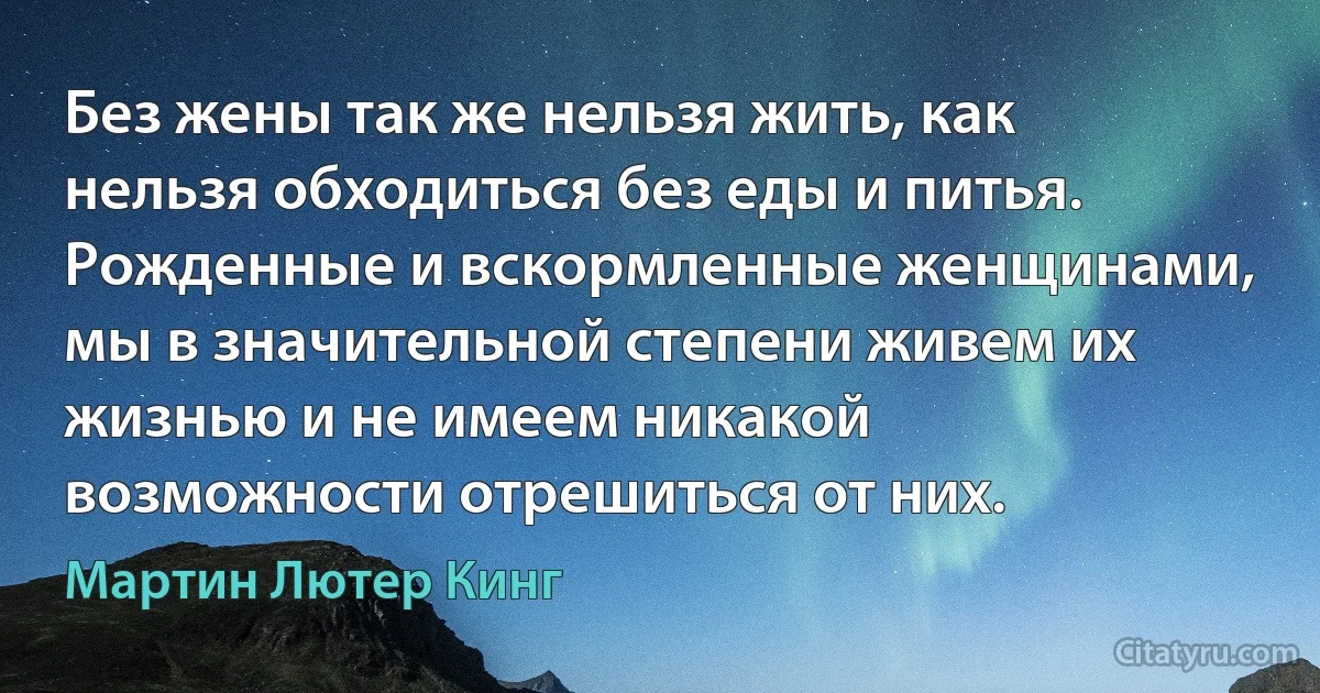 Без жены так же нельзя жить, как нельзя обходиться без еды и питья. Рожденные и вскормленные женщинами, мы в значительной степени живем их жизнью и не имеем никакой возможности отрешиться от них. (Мартин Лютер Кинг)