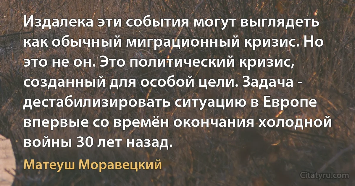 Издалека эти события могут выглядеть как обычный миграционный кризис. Но это не он. Это политический кризис, созданный для особой цели. Задача - дестабилизировать ситуацию в Европе впервые со времён окончания холодной войны 30 лет назад. (Матеуш Моравецкий)