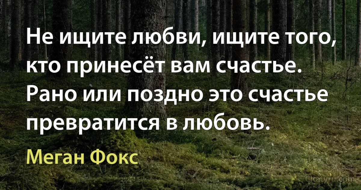 Не ищите любви, ищите того, кто принесёт вам счастье. Рано или поздно это счастье превратится в любовь. (Меган Фокс)