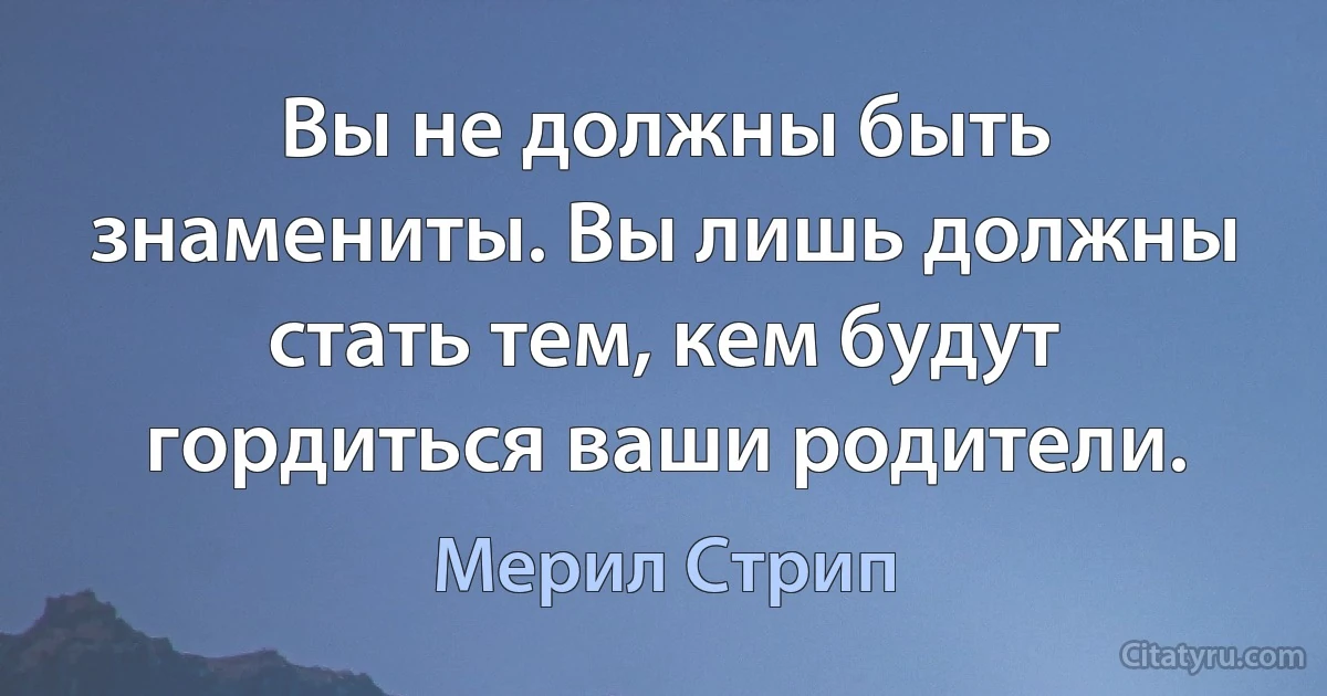 Вы не должны быть знамениты. Вы лишь должны стать тем, кем будут гордиться ваши родители. (Мерил Стрип)