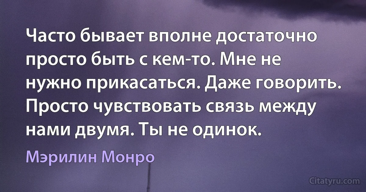 Часто бывает вполне достаточно просто быть с кем-то. Мне не нужно прикасаться. Даже говорить. Просто чувствовать связь между нами двумя. Ты не одинок. (Мэрилин Монро)