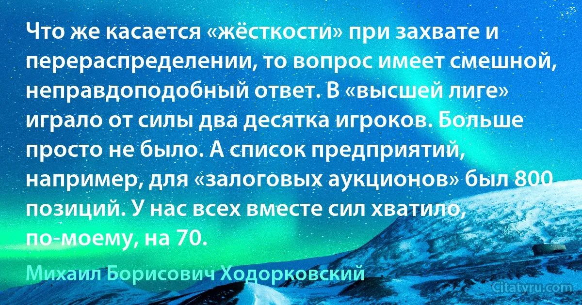 Что же касается «жёсткости» при захвате и перераспределении, то вопрос имеет смешной, неправдоподобный ответ. В «высшей лиге» играло от силы два десятка игроков. Больше просто не было. А список предприятий, например, для «залоговых аукционов» был 800 позиций. У нас всех вместе сил хватило, по-моему, на 70. (Михаил Борисович Ходорковский)