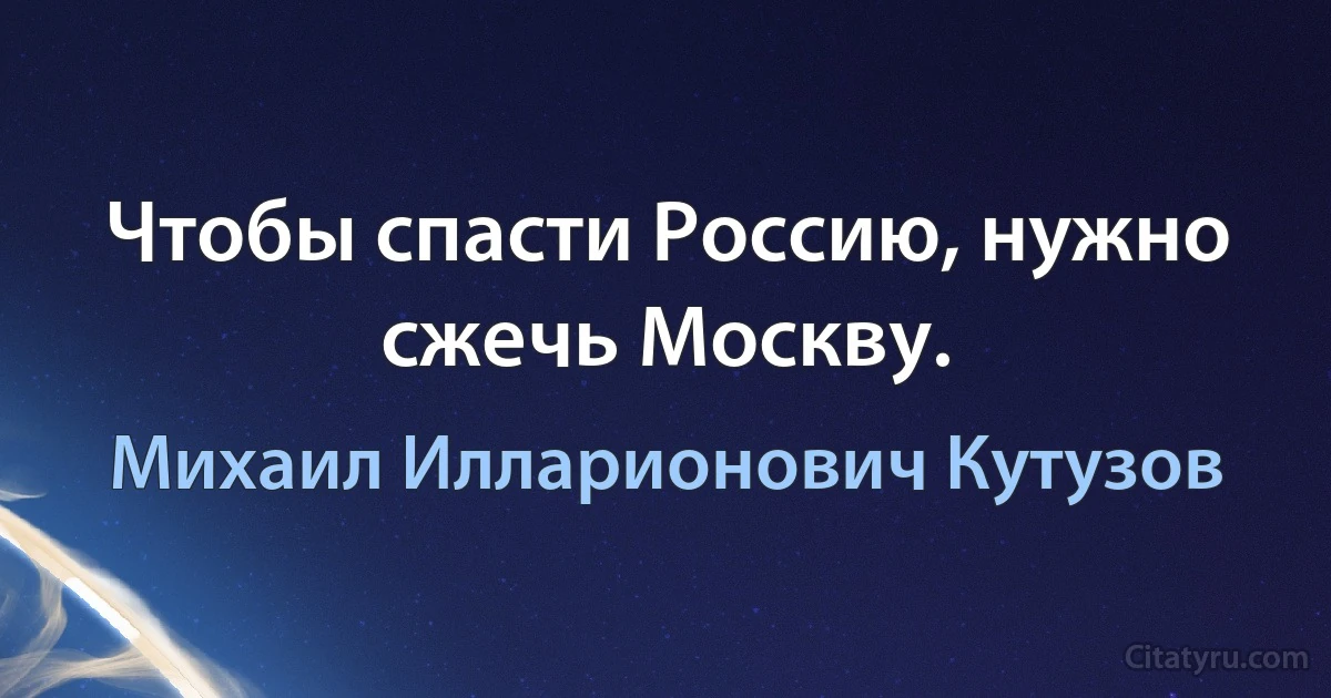 Чтобы спасти Россию, нужно сжечь Москву. (Михаил Илларионович Кутузов)