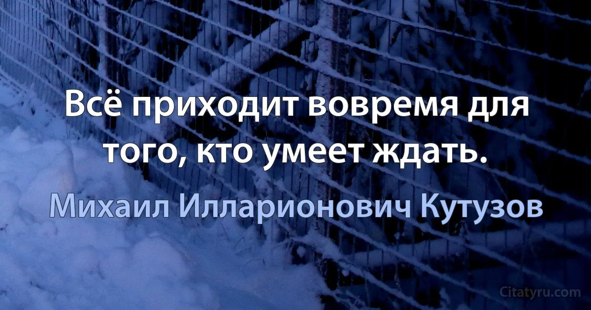 Всё приходит вовремя для того, кто умеет ждать. (Михаил Илларионович Кутузов)