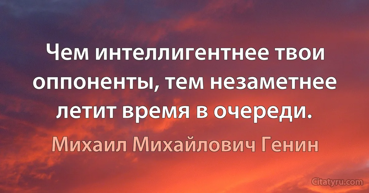 Чем интеллигентнее твои оппоненты, тем незаметнее летит время в очереди. (Михаил Михайлович Генин)