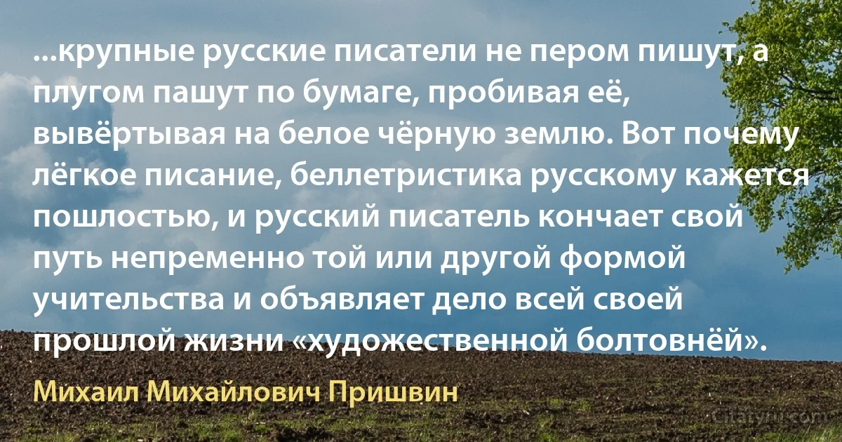 ...крупные русские писатели не пером пишут, а плугом пашут по бумаге, пробивая её, вывёртывая на белое чёрную землю. Вот почему лёгкое писание, беллетристика русскому кажется пошлостью, и русский писатель кончает свой путь непременно той или другой формой учительства и объявляет дело всей своей прошлой жизни «художественной болтовнёй». (Михаил Михайлович Пришвин)