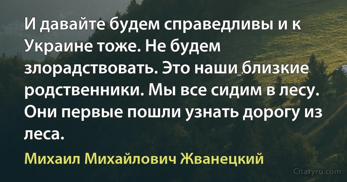 И давайте будем справедливы и к Украине тоже. Не будем злорадствовать. Это наши близкие родственники. Мы все сидим в лесу. Они первые пошли узнать дорогу из леса. (Михаил Михайлович Жванецкий)