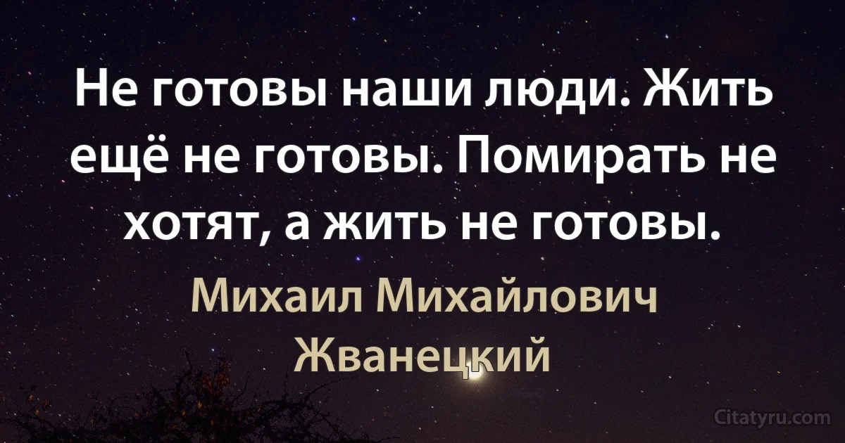 Не готовы наши люди. Жить ещё не готовы. Помирать не хотят, а жить не готовы. (Михаил Михайлович Жванецкий)