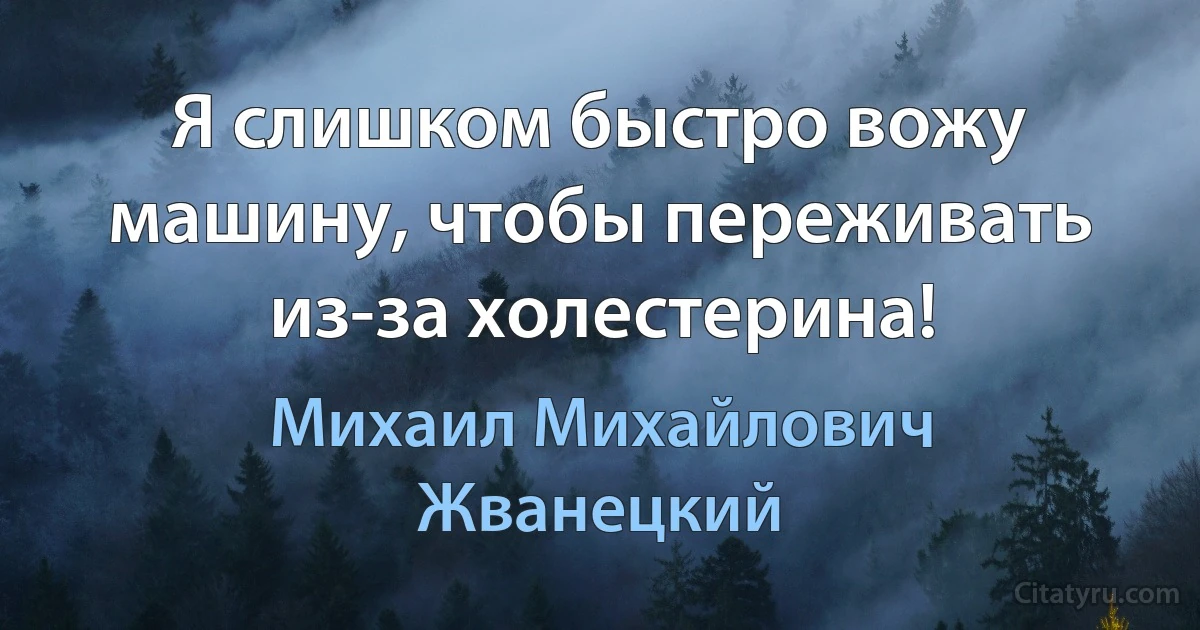 Я слишком быстро вожу машину, чтобы переживать из-за холестерина! (Михаил Михайлович Жванецкий)