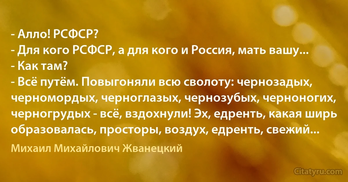 - Алло! РСФСР?
- Для кого РСФСР, а для кого и Россия, мать вашу...
- Как там?
- Всё путём. Повыгоняли всю сволоту: чернозадых, черномордых, черноглазых, чернозубых, черноногих, черногрудых - всё, вздохнули! Эх, едренть, какая ширь образовалась, просторы, воздух, едренть, свежий... (Михаил Михайлович Жванецкий)