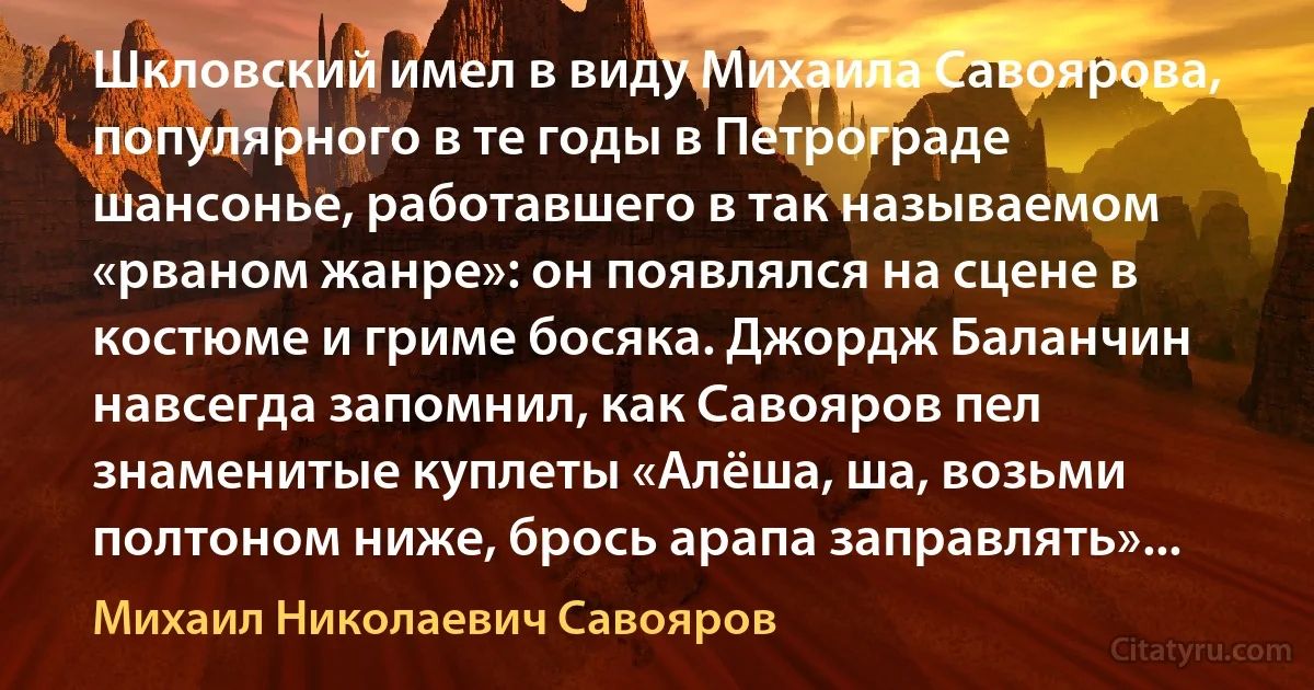 Шкловский имел в виду Михаила Савоярова, популярного в те годы в Петрограде шансонье, работавшего в так называемом «рваном жанре»: он появлялся на сцене в костюме и гриме босяка. Джордж Баланчин навсегда запомнил, как Савояров пел знаменитые куплеты «Алёша, ша, возьми полтоном ниже, брось арапа заправлять»... (Михаил Николаевич Савояров)