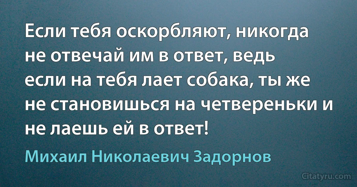 Если тебя оскорбляют, никогда не отвечай им в ответ, ведь если на тебя лает собака, ты же не становишься на четвереньки и не лаешь ей в ответ! (Михаил Николаевич Задорнов)