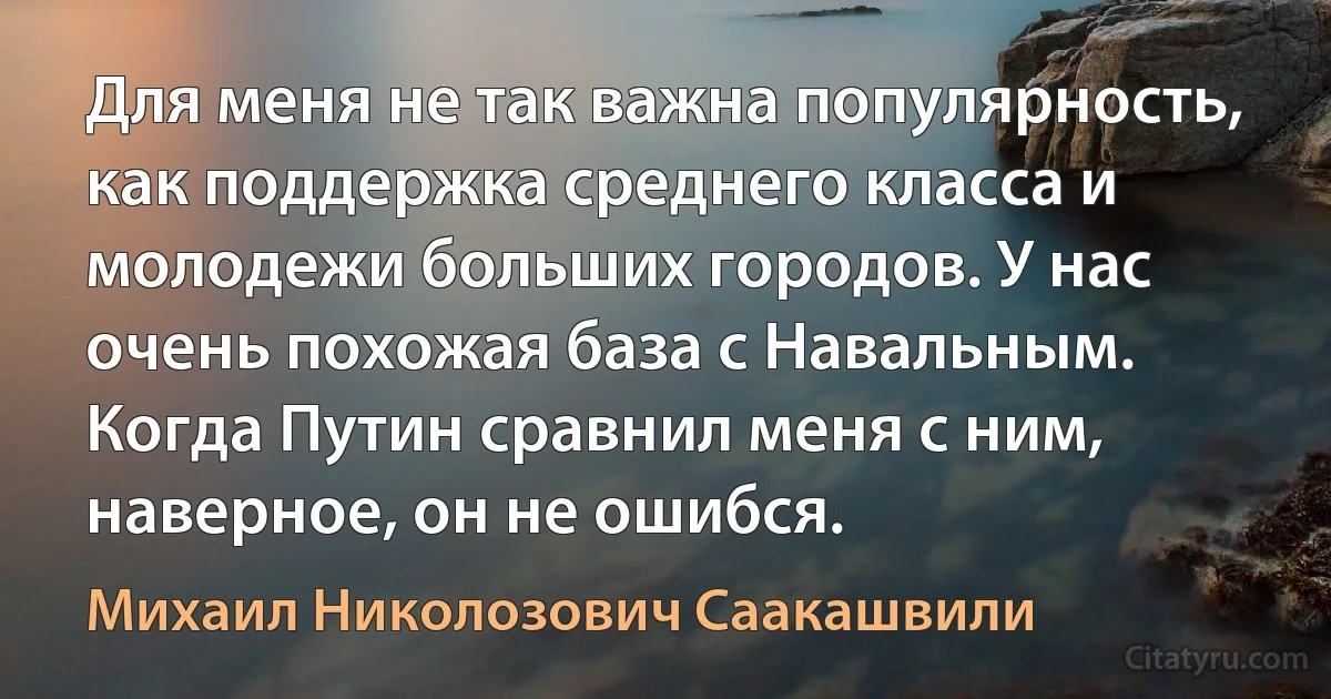 Для меня не так важна популярность, как поддержка среднего класса и молодежи больших городов. У нас очень похожая база с Навальным. Когда Путин сравнил меня с ним, наверное, он не ошибся. (Михаил Николозович Саакашвили)