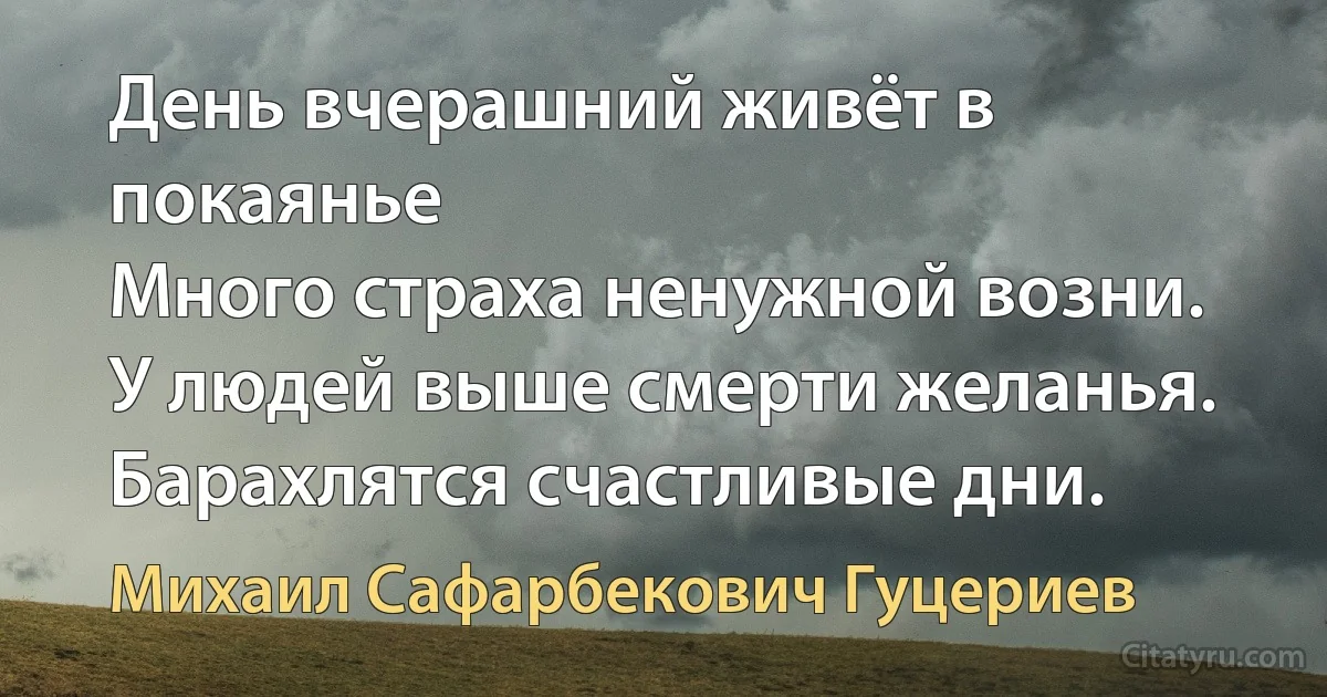 День вчерашний живёт в покаянье 
Много страха ненужной возни. 
У людей выше смерти желанья. 
Барахлятся счастливые дни. (Михаил Сафарбекович Гуцериев)