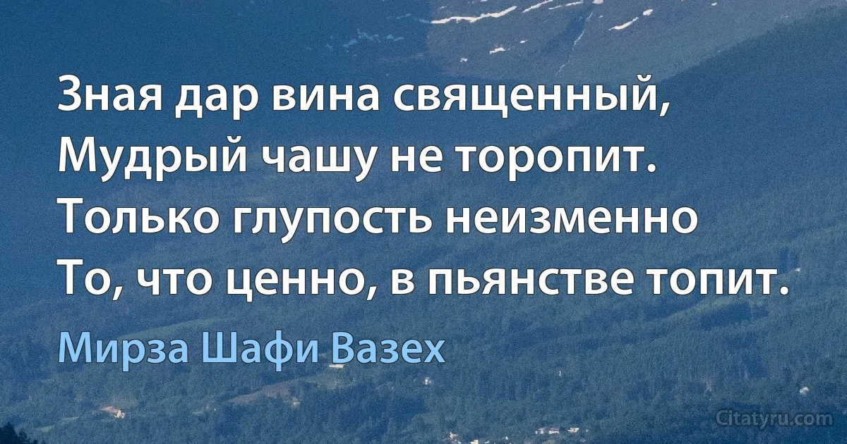 Зная дар вина священный,
Мудрый чашу не торопит.
Только глупость неизменно
То, что ценно, в пьянстве топит. (Мирза Шафи Вазех)