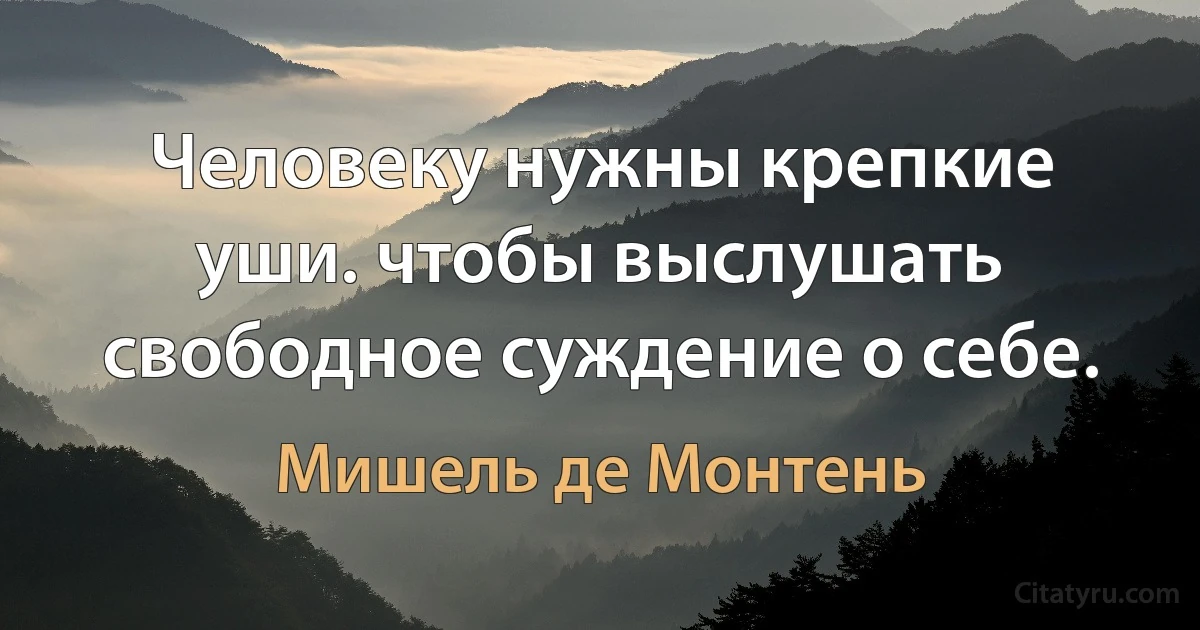 Человеку нужны крепкие уши. чтобы выслушать свободное суждение о себе. (Мишель де Монтень)