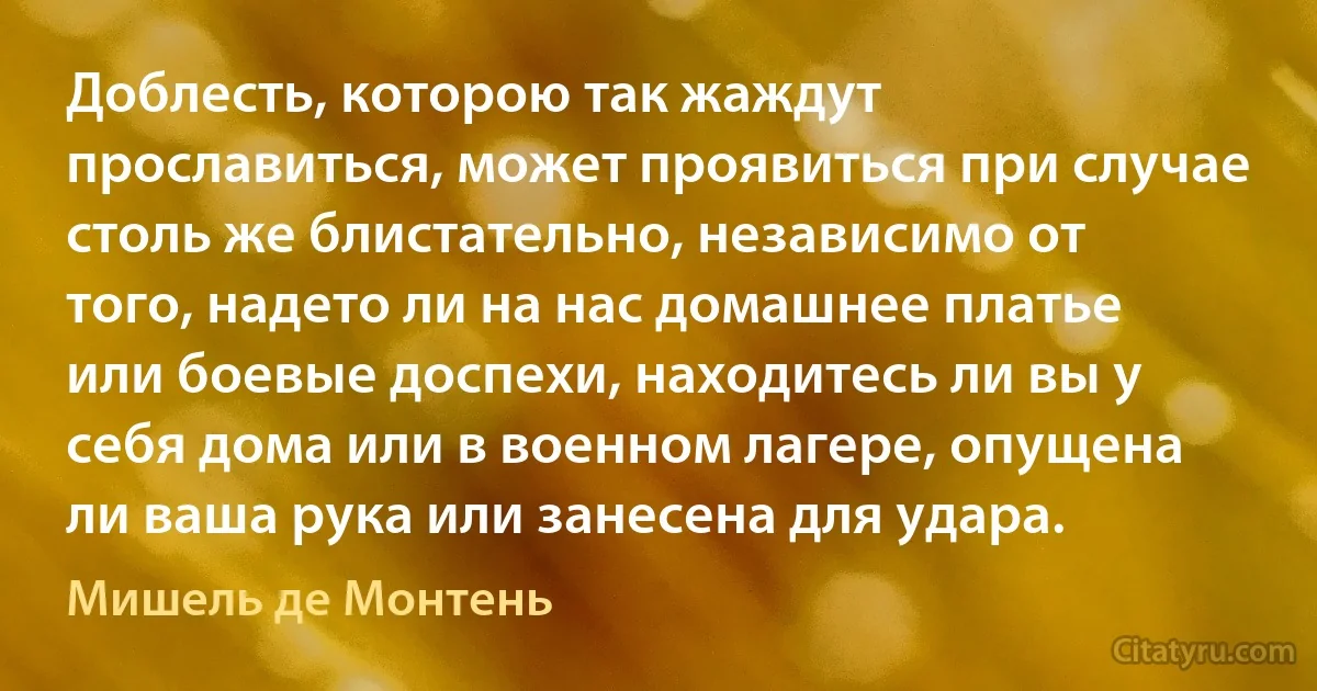 Доблесть, которою так жаждут прославиться, может проявиться при случае столь же блистательно, независимо от того, надето ли на нас домашнее платье или боевые доспехи, находитесь ли вы у себя дома или в военном лагере, опущена ли ваша рука или занесена для удара. (Мишель де Монтень)