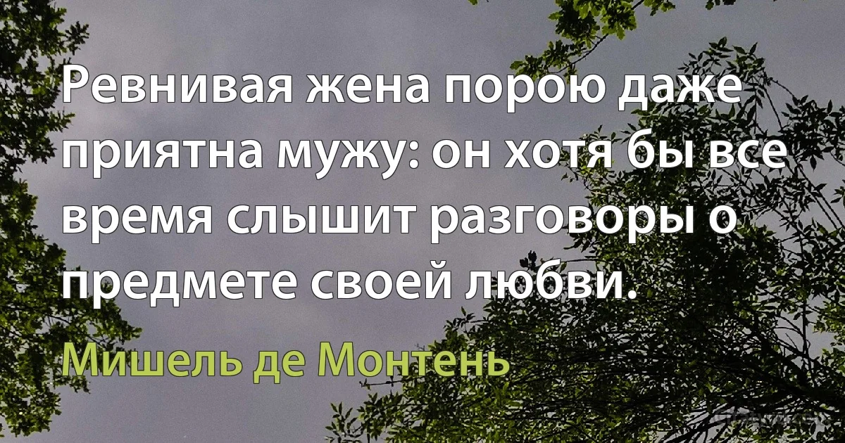 Ревнивая жена порою даже приятна мужу: он хотя бы все время слышит разговоры о предмете своей любви. (Мишель де Монтень)