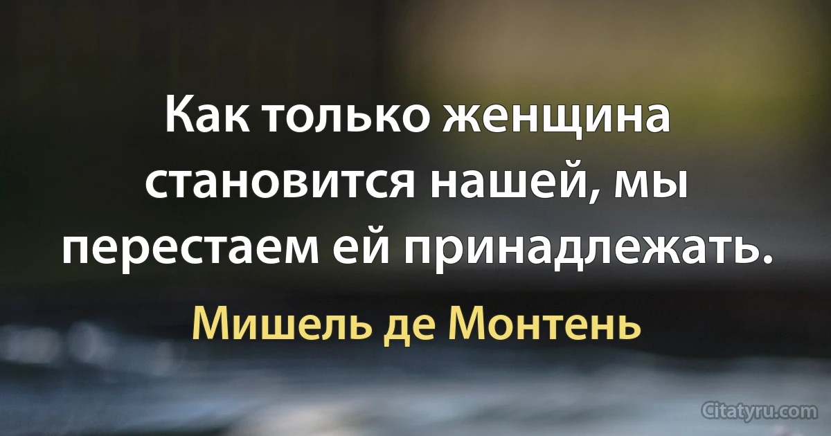 Как только женщина становится нашей, мы перестаем ей принадлежать. (Мишель де Монтень)