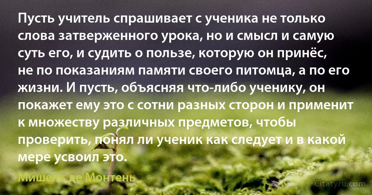 Пусть учитель спрашивает с ученика не только слова затверженного урока, но и смысл и самую суть его, и судить о пользе, которую он принёс, не по показаниям памяти своего питомца, а по его жизни. И пусть, объясняя что-либо ученику, он покажет ему это с сотни разных сторон и применит к множеству различных предметов, чтобы проверить, понял ли ученик как следует и в какой мере усвоил это. (Мишель де Монтень)