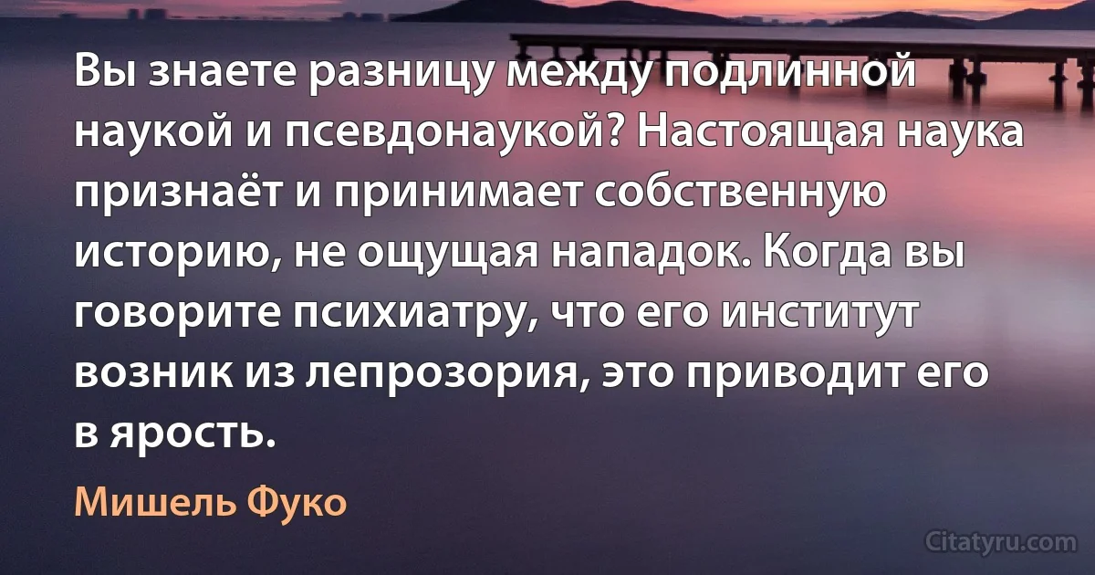 Вы знаете разницу между подлинной наукой и псевдонаукой? Настоящая наука признаёт и принимает собственную историю, не ощущая нападок. Когда вы говорите психиатру, что его институт возник из лепрозория, это приводит его в ярость. (Мишель Фуко)